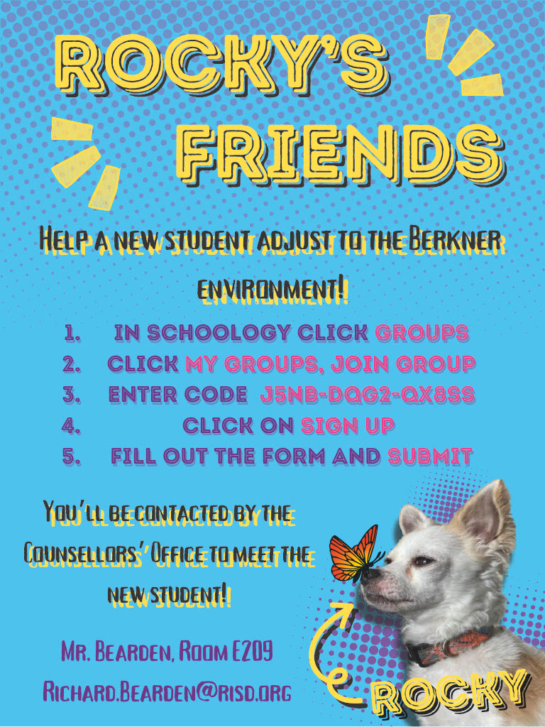 Rocky's Friends Help a New Student to adjust to the Berkner Environemnt! 1. In schoology Click Groups 2. Click My Groups, Join Group 3. Enter Code: J5NB-DQG2-QX8SS 4. Click on Sign Up 5. Fill Out the Form and Submit You'll Be Contacted by the Counselors' Office to meet the new student! Mr. Bearden, Room E209 Richard.bearden@risd.org