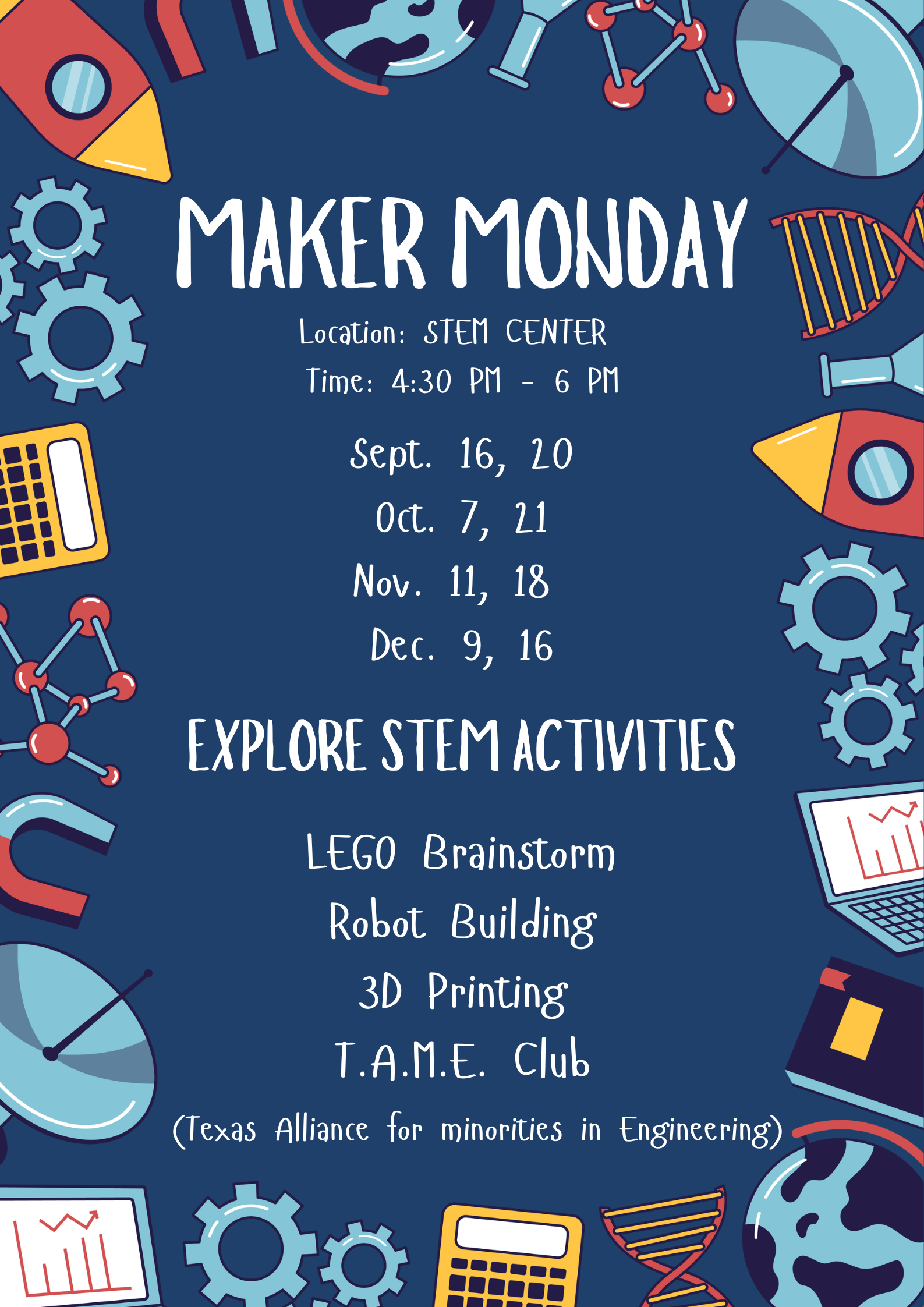 Maker Monday Location: Stem Center Time: 4:30 PM - 6 PM Dates: Sept. 16th and 20th, Oct. 7th and 21st, Nov. 11th and 18th, and Dec. 9th and 16th. Explore Stem Activities: LEGO brainstorm, Robot building, 3D Printing, and T.A.M.E. (Texas Alliance for Minorities in Engineering) Club