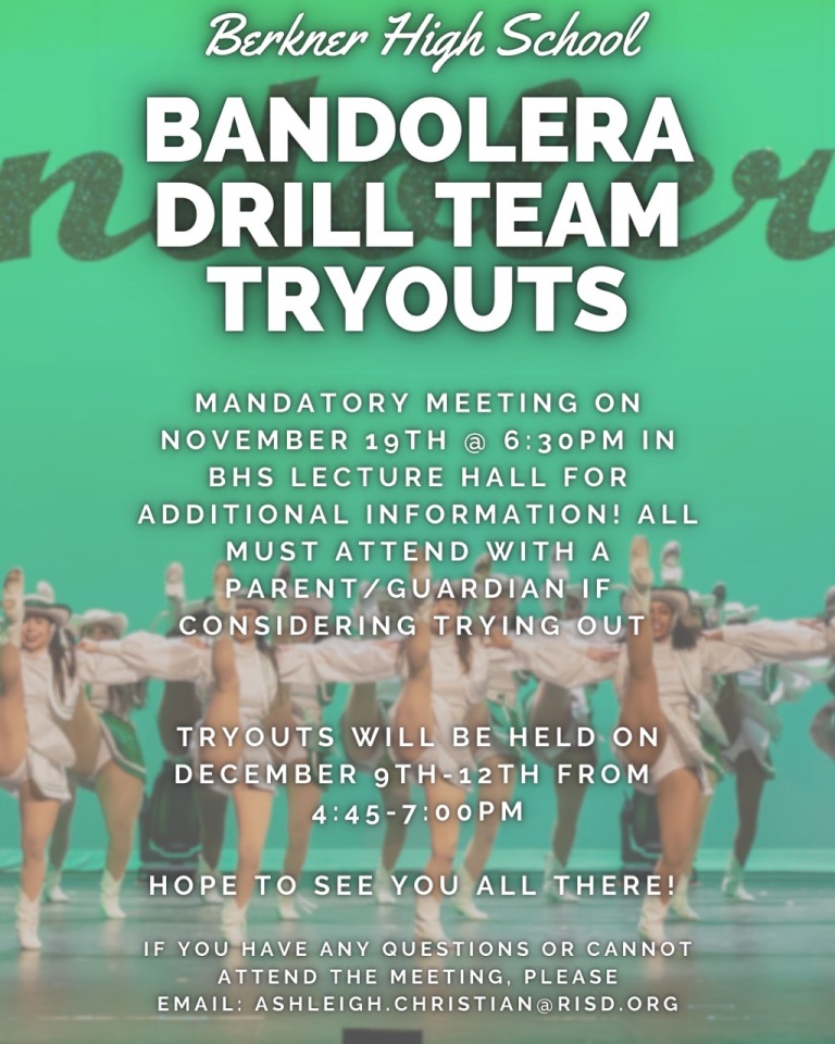 Berkner High School Bandolera Drill Team Tryouts. Mandatory meeting on November 19th @ 6:30 pm in BHS lecture hall for additional information! All must attend with a parent/guardian if considering trying out. Tryouts will be held on December 9th-12th from 4:45- 7 pm. Hope to see you all there! If you have any questions or cannot attend the meeting, please email: ashleigh.christian@risd.org