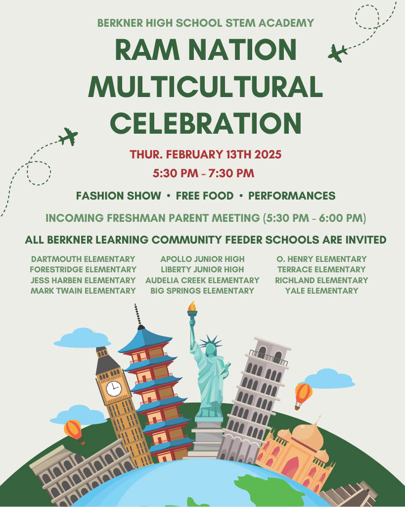 Berkner High School STEM Academy RAM Nation Multicultural Celebration. Thur. February 13th, 2025. 5:30 pm to 7:30 pm. Fashion Show - Free Food - Performances - Incoming Freshman Parent Meeting (5:30 - 6 pm) All Berkner Learning Community Feeder Schools are Invited! Dartmouth Elementary, Forestridge Elementary, Jess Harben Elementary, Mark Twain Elementary, Apollo Junior High, Liberty Junior High, Audelia Creek Elementary, Big Springs Elementary, O. Henry Elementary, Terrace Elementary, Richland Elementary, Yale Elementary.