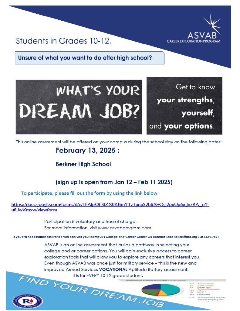 ASVAB Career Exploration program. Students in Grades 10-12, unsure of what you want to do after high school? Whats your dream job? Get to know your strengths, yourself, and your options. This online assessment will be offered on your campus during the school day on the following dates: February 13, 2025: Berkner High School (sign up is open from Jan 12 - Feb 11 2025). To participate, please fill out the form by using the link below in the description. Participation is voluntary and free of charge. For more information, visit www.asvabprogram.com. If you still need further assistance you can visit your campus' College and Career Center OR contact kellie.sellers@risd.org/ 469.593.7491/ ASVAB is an online assessment that builds a pathway in selecting your college and or career options. You will gain exclusive access to career exploration tools that will allow you to explore any careers that interest you. Even thouhg ASVAB was once just for military service - this in the new and improved Armed Services VOCATIONAL Aptitude Battery assessment. It is for EVERY 10 - 12 grade student.