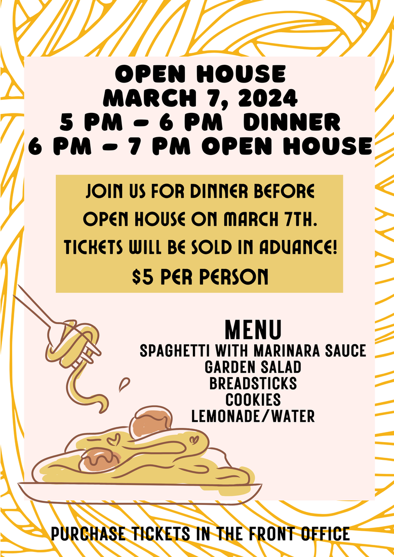 OPEN HOUSE MARCH 7, 2024 5 PM-6 PM DINNER 6 PM - 7 PM OPEN HOUSE JOIN US FOR DINNER BEFORE OPEN HOUSE ON MARCH 7TH. TICKETS WILL BE SOLD IN ADUANCE! $5 PER PERSON MENU SPAGHETTI WITH MARINARA SAUCE GARDEN SALAD BREADSTICKS COOKIES LEMONADE/WATER ♡ PURCHASE TICKETS IN THE FRONT OFFICE