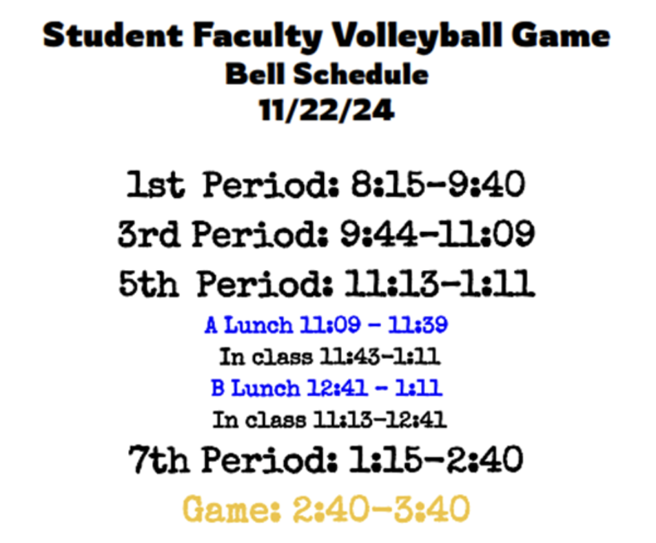 Student Faculty Volleyball Game Bell Schedule 11/22/24 1st Period: 8:15-9:40 3rd Period: 9:44-11:09 5th Period: 11:13-1:11 A Lunch 11:09-11:39 In Class 11:43-1:11 B Lunch 12:41-1:11 In Class 11:13-12:41 7th Period: 1:15-2:40 Game: 2:40-3:40