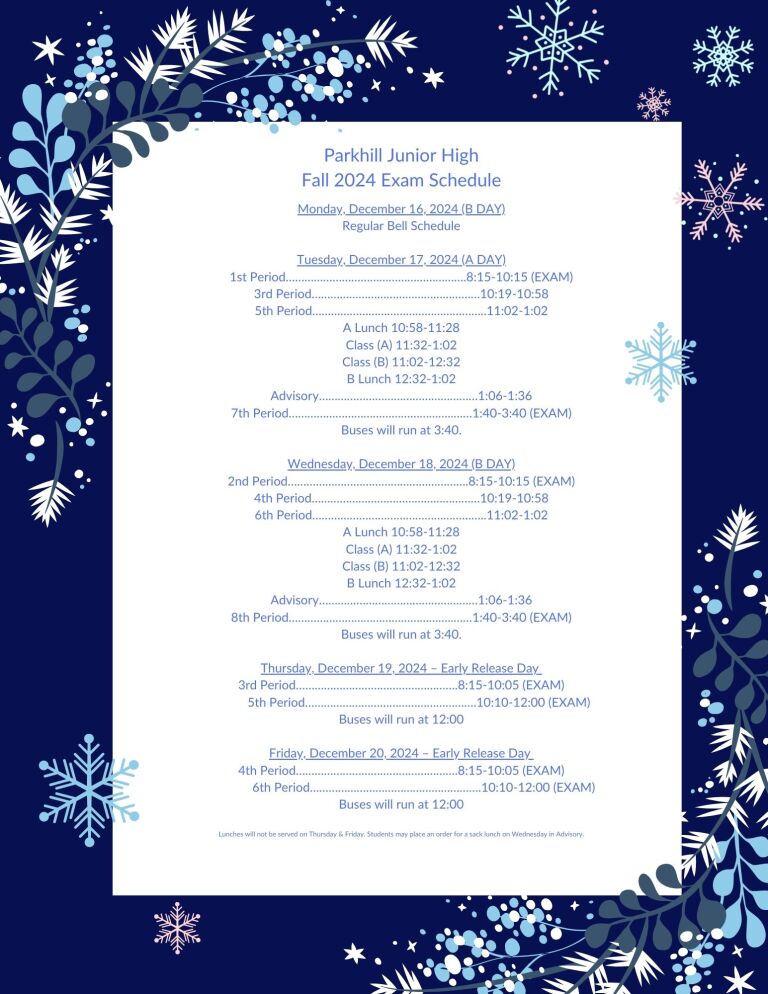 Parkhill Junior High Fall 2024 Exam Schedule Monday, December 16, 2024 (B Day) Regular Bell Schedule Tuesday, December 17, 2024 (A Day) 1st Period…..8:15-10:15 (EXAM) 3rd Period…..10:19-10:58 5th Period…..11:02-1:02 A Lunch 10:58-11:28 Class (A) 11:32-1:02 Class (B) 11:02-12:32 B Lunch 12:32-1:02 Advisory…..1:06-1:36 7th Period…..1:40-3:40 (EXAM) Buses will run at 3:40 Wednesday, December 18, 2024 2nd Period…..8:15-10:15 (EXAM) 4th Period…..10:19-10:58 6th Period…..11:02-1:02 A Lunch 10:58-11:28 Class (A) 11:32-1:02 Class (B) 11:02-12:32 B Lunch 12:32-1:02 Advisory…..1:06-1:36 8th Period…..1:40-3:40 (EXAM) Buses will run at 3:40 Thursday, December 19, 2024 - Early Release Day 3rd Period…..8:15-10:05 (EXAM) 5th Period…..10:10-12:00 (EXAM) Buses will run at 12:00 Friday, December 19, 2024 - Early Release Day 4th Period…..8:15-10:05 (EXAM) 6th Period…..10:10-12:00 (EXAM) Buses will run at 12:00 Lunches will not be served on Thursday and Friday. Students may place an order for a sack lunch on Wednesday in Advisory.