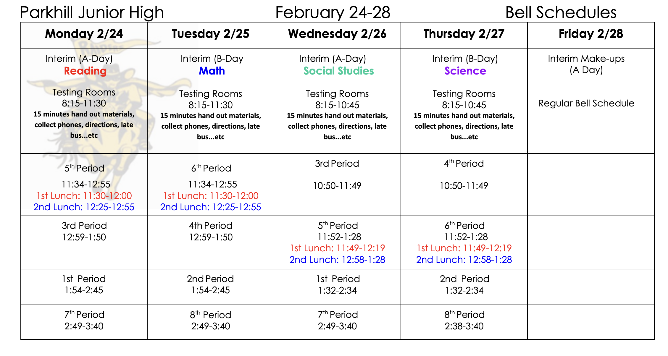 Parkhill Junior High February 24-28 Bell Schedules Monday 2/24 Reading Interim (A-Day) Testing Rooms 8:15-11:30 15 minutes hand out materials, collect phones, directions, late bus...etc 5th Period 11:34-12:55 1st Lunch: 11:30-12:00 2nd Lunch: 12:25-12:55 3rd Period 12:59-1:50 1st Period 1:54-2:45 7th Period 2:49-3:40 Tuesday 2/25 Math Interim (B-Day) Testing Rooms 8:15-11:30 15 minutes hand out materials, collect phones, directions, late bus...etc 6th Period 11:34-12:55 1st Lunch: 11:30-12:00 2nd Lunch: 12:25-12:55 4th Period 12:59-1:50 2nd Period 1:54-2:45 8th Period 2:49-3:40 Wednesday 2/26 Social Studies Interim (A-Day) Testing Rooms 8:15-10:45 15 minutes hand out materials, collect phones, directions, late bus...etc 3rd Period 10:50-11:49 5th Period 11:52-1:28 1st Lunch: 11:49-12:19 2nd Lunch: 12:58-1:28 1st Period 1:32-2:34 7th Period 2:49-3:40 Thursday 2/27 Science Interim (B-Day) Testing Rooms 8:15-10:45 15 minutes hand out materials, collect phones, directions, late bus...etc 4th Period 10:50-11:49 6th Period 11:52-1:28 1st Lunch: 11:49-12:19 2nd Lunch: 12:58-1:28 2nd Period 1:32-2:34 8th Period 2:38-3:40 Friday 2/28 Interim Make-ups (A Day) Regular Bell Schedule