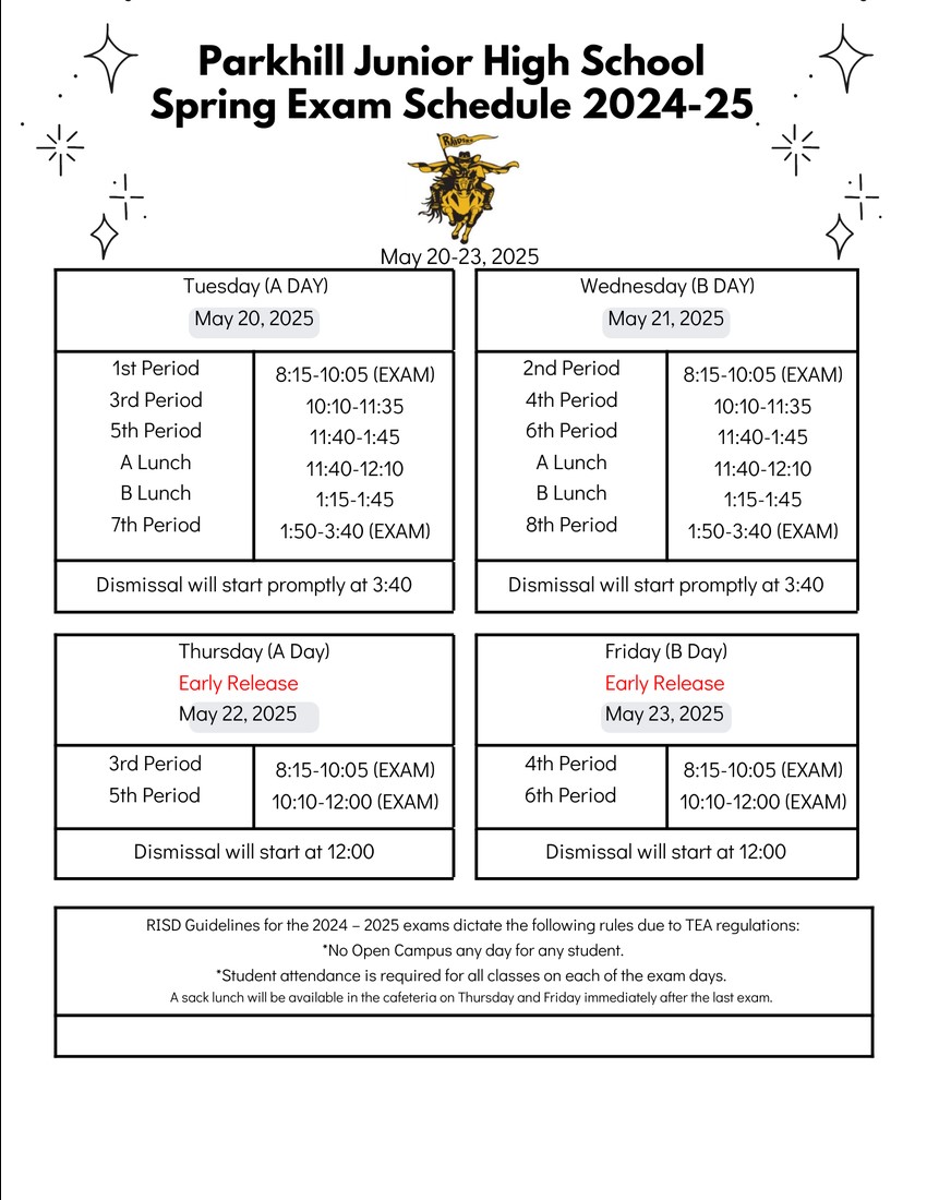 Parkhill Junior High Spring Exam Schedule 2024-25 May 20-23, 2025 Tuesday (A Day) May 20, 2025 1st Period 8:15-10:05 (EXAM) 3rd Period 10:10-11:35 5th Period 11:40-1:45 A Lunch 11:40-12:10 B Lunch 1:15-1:45 7th Period 1:50-3:40 (EXAM) Dismissal will start promptly at 3:40 Wednesday (B Day) May 21, 2025 2nd Period 8:15-10:05 (EXAM) 4th Period 10:10-11:35 6th Period 11:40-1:45 A Lunch 11:40-12:10 B Lunch 1:15-1:45 8th Period 1:50-3:40 (EXAM) Dismissal will start promptly at 3:40 Thursday (A Day) Early Release May 22, 2025 3rd Period 8:15-10:05 (EXAM) 5th Period 10:10-12:00 (EXAM) Dismissal will start at 12:00 Friday (B Day) Early Release May 23, 2025 4th Period 8:15-10:05 (EXAM) 6th Period 10:10-12:00 (EXAM) Dismissal will start at 12:00 RISD Guidelines for the 2024-2025 exams dictate the following rules due to TEA regulations: *No Open Campus any day for any student. *Student attendance is required for all classes on each of the exam days. A sack lunch will be available in the cafeteria on Thursday and Friday immediately after the last exam.