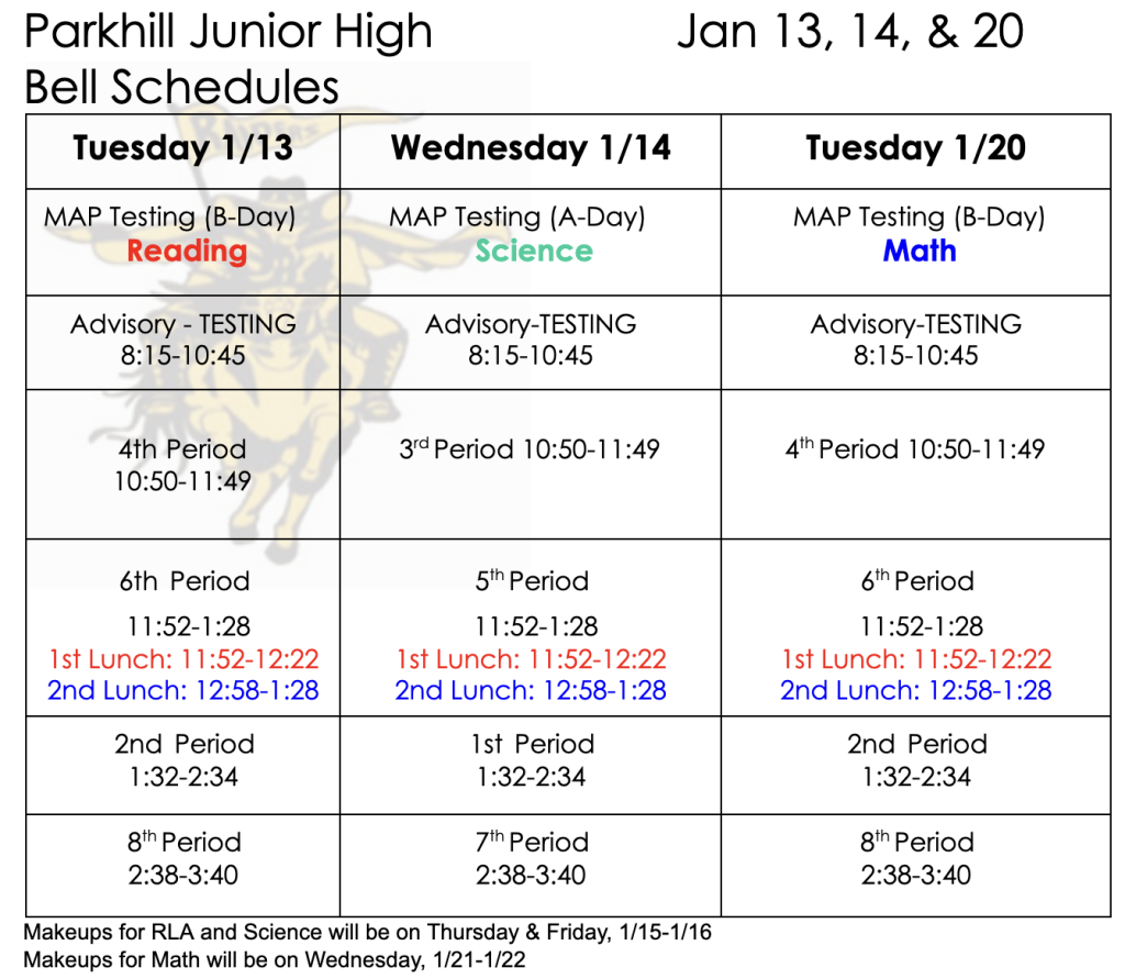 Parkhill Junior High Bell Schedules Jan 13, 14, & 20  Tuesday 1/13 MAP Testing (B-Day) Reading Advisory -Testing 8:15-10:45 4th Period 10:50-11:49 6th Period 11:52-1:28 1st Lunch: 11:52-12:22 2nd Lunch: 12:58-1:28 2nd Period 1:32-2:34 8th Period 2:38-3:40  Wednesday 1/14 MAP Testing (A-Day) Science Advisory -Testing 8:15-10:45 3rd Period 10:50-11:49 5th Period 11:52-1:28 1st Lunch: 11:52-12:22 2nd Lunch: 12:58-1:28 1st Period 1:32-2:34 7th Period 2:38-3:40  Tuesday 1/20 MAP Testing (B-Day) Math Advisory -Testing 8:15-10:45 4th Period 10:50-11:49 6th Period 11:52-1:28 1st Lunch: 11:52-12:22 2nd Lunch: 12:58-1:28 2nd Period 1:32-2:34 8th Period 2:38-3:40  Makeups for RLA and Science will be held on Thursday & Friday, 1/15-1/16 Makeups for Math will be on Wednesday, 1/21-1/22