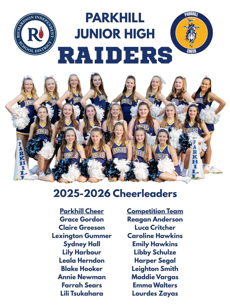Richardson Independent School District and Symbol
Parkhill Cheer Symbol

PARKHILL JUNIOR HIGH RAIDERS
2025-2026 Cheerleaders
Parkhill Cheer underlined
Grace Gordon
Claire Greeson
Lexington Gummer
Sydney Hall
Lily Harbour
Leala Herndon
Blake Hooker
Annie Newman
Farrah Sears
Lili Tsukahara
Competition Team underlined
Reagan Anderson
Luca Critcher
Caroline Hawkins
Emily Hawkins
Libby Schulze
Harper Segal
Leighton Smith
Maddie Vargas
Emma Walters
Lourdes Zayas