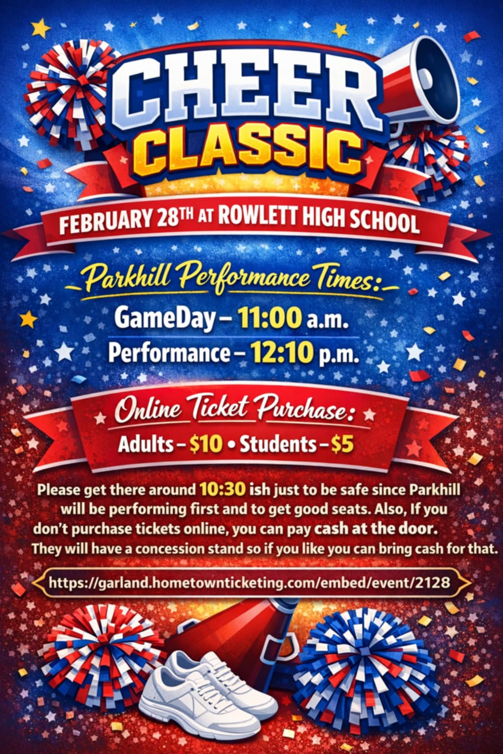 Cheer Classic in big title with red, white, and blue background. February 28th at ROWLETT HIGH SCHOOL Parkhill Performance Times: GameDay - 11:00 a.m. Performance - 12:10 p.m. Online Ticket Purchase: Adults - $10 Students - $5 Please be there around 10:30 ish just to be safe since Parkhill will be performing first and to get good seats. Also, if you don’t purchase tickets online, you can pay cash at the door. They will have a concession stand so if you like you can bring cash. Purchase tickets online here: https://events.hometownticketing.com/boxoffice/garlandisd/L2VtYmVkL2V2ZW50LzIxMjg%3D