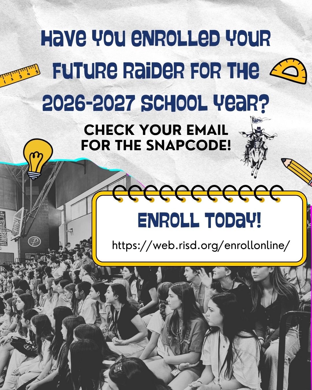 With a background that has a black and white photo of students sitting in the stands in the big gym, along with crinkled white paper and school supply and raider icons. Titled "Have you enrolled your future raider for the 2026-2027 school year? Check your email for the snapcode! Enroll Today! https://web.risd.org/enrollonline/