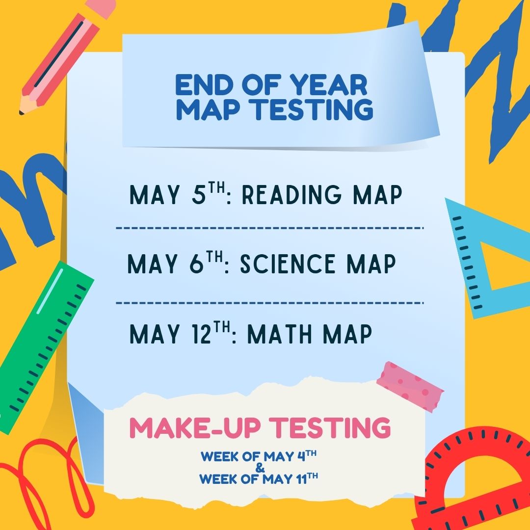 With a yellow border and school related icons surrounding a blue box. Inside the blue box it reads; End of Year MAP Testing. May 5th: Reading MAP. May 6th: Science MAP. May 12th: Math MAP. Make-Up Testing; Week of May 4th & Week of May 11th.