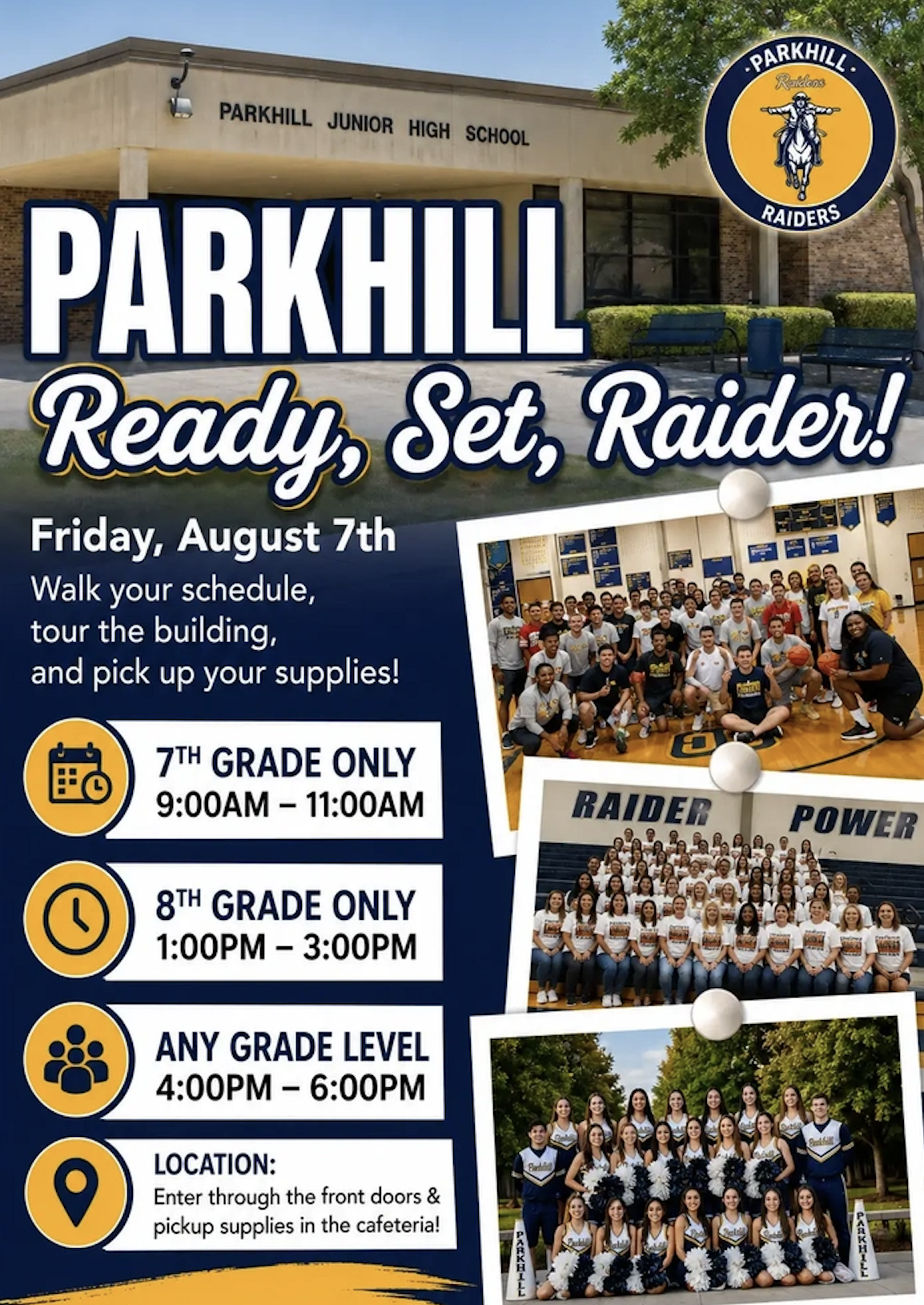 PARKHILL Ready, Set, Raider! Friday, August 7th Walk your schedule, tour the building, and pick up your supplies! 7th Grade ONLY 9:00AM-11:00AM, 8th Grade ONLY 1:00PM-3:00PM, ANY GRADE LEVEL 4:00PM-6:00PM, LOCATION: Enter through the front doors & pickup supplies in the cafeteria! There are background photos of our school’s building, staff and student photos.