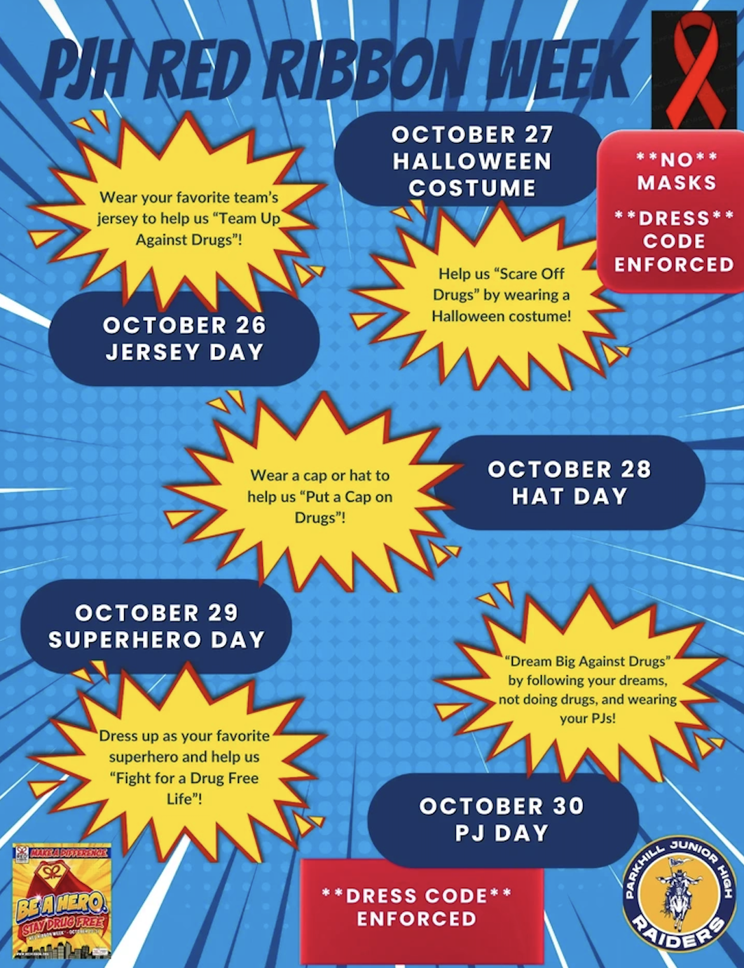 Title: PJH RED RIBBON WEEK Daily Schedule & Themes: October 26 – Jersey Day: Wear your favorite team's jersey to help us "Team Up Against Drugs"! October 27 – Halloween Costume: Help us "Scare Off Drugs" by wearing a Halloween costume! (Note: NO masks, DRESS code enforced). October 28 – Hat Day: Wear a cap or hat to help us "Put a Cap on Drugs"! October 29 – Superhero Day: Dress up as your favorite superhero and help us "Fight for a Drug Free Life"! October 30 – PJ Day: "Dream Big Against Drugs" by following your dreams, not doing drugs, and wearing your PJs! Additional Notes & Logos: Red Ribbon logo in top right corner. Parkhill Junior High Raiders logo in bottom right corner. Poster note: DRESS CODE ENFORCED.
