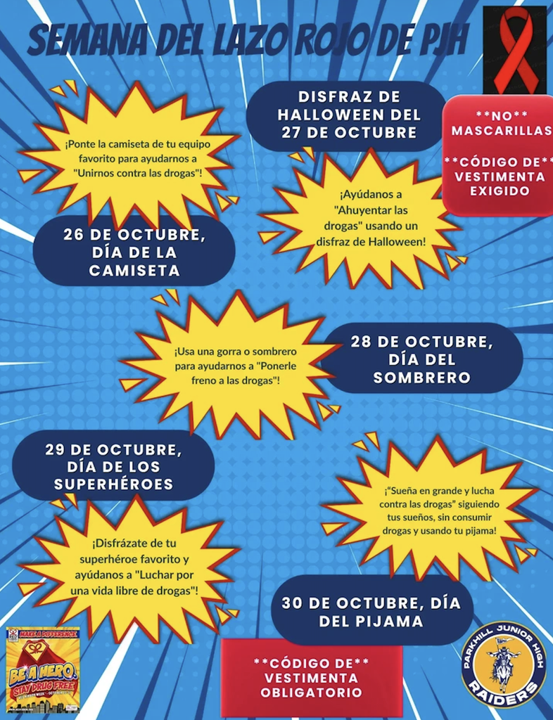 rrws Título: SEMANA DEL LAZO ROJO DE PJH Calendario diario y temas: 26 de octubre, Día de la Camiseta: ¡Ponte la camiseta de tu equipo favorito para ayudarnos a "Unirnos contra las drogas"! Disfraz de Halloween del 27 de octubre: ¡Ayúdanos a "Ahuyentar las drogas" usando un disfraz de Halloween! (Nota: NO mascarillas, CÓDIGO DE vestimenta exigido). 28 de octubre, Día del Sombrero: ¡Usa una gorra o sombrero para ayudarnos a "Ponerle freno a las drogas"! 29 de octubre, Día de los Superhéroes: ¡Disfrázate de tu superhéroe favorito y ayúdanos a "Luchar por una vida libre de drogas"! 30 de octubre, Día del Pijama: ¡"Sueña en grande y lucha contra las drogas" siguiendo tus sueños, sin consumir drogas y usando tu pijama! Notas adicionales y logotipos: Logotipo del lazo rojo en la esquina superior derecha. Logotipo de Parkhill Junior High Raiders en la esquina inferior derecha. Nota adicional: CÓDIGO DE vestimenta obligatorio.